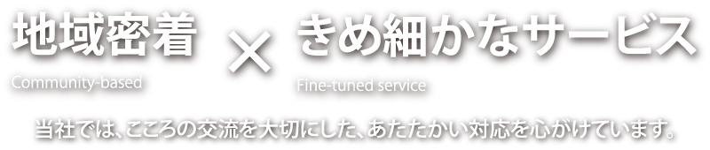 地域密着×きめ細かなサービス　当社では、こころの交流を大切にした、あたたかい対応を心がけています。